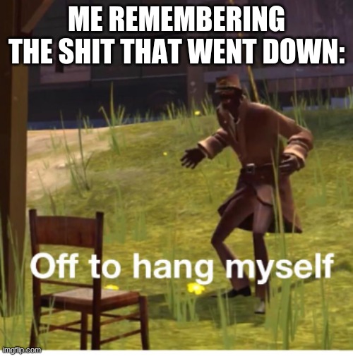 Off to hang myself! | ME REMEMBERING THE SHIT THAT WENT DOWN: | image tagged in off to hang myself | made w/ Imgflip meme maker