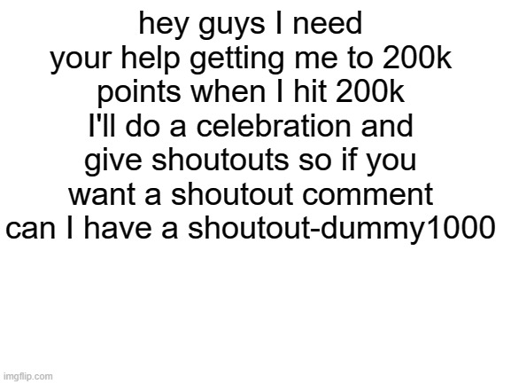 pls help me get to 200k | hey guys I need your help getting me to 200k points when I hit 200k I'll do a celebration and give shoutouts so if you want a shoutout comment can I have a shoutout-dummy1000 | image tagged in blank white template | made w/ Imgflip meme maker
