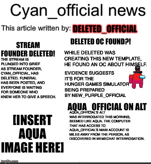 This is the news, I’ll create another one next week. | DELETED_OFFICIAL; STREAM FOUNDER DELETED! DELETED OC FOUND?! WHILE DELETED WAS CREATING THIS NEW TEMPLATE, HE FOUND AN OC ABOUT HIMSELF. THE STREAM IS PLUNGED INTO GRIEF AS STREAM FOUNDER, CYAN_OFFICIAL, HAS DELETED. FUNERAL HAS BEEN POSTED, AND EVERYONE IS WAITING FOR SOMEONE WHO KNEW HER TO GIVE A SPEECH. EVIDENCE SUGGESTS IT’S FOR THE HUNGER GAMES SIMULATOR BEING PREPARED BY NEW_PURPLE_OFFICIAL; AQUA_OFFICIAL ON ALT; [INSERT AQUA IMAGE HERE]; AQUA_OFFICIAL’S ALT WAS INTERROGATED THIS MORNING, SEEMED LIKE AQUA. THE COMPUTER THAT HAS ACCESS TO AQUA_OFFICIAL’S MAIN ACCOUNT IS MILES AWAY FROM THE PERSON, AS DISCOVERED IN MEMECHAT INTERROGATION. | image tagged in cyan_official news | made w/ Imgflip meme maker