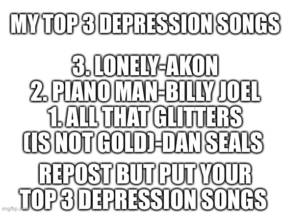Thank god for mr krabs | 3. LONELY-AKON
2. PIANO MAN-BILLY JOEL
1. ALL THAT GLITTERS (IS NOT GOLD)-DAN SEALS; MY TOP 3 DEPRESSION SONGS; REPOST BUT PUT YOUR TOP 3 DEPRESSION SONGS | image tagged in blank white template | made w/ Imgflip meme maker