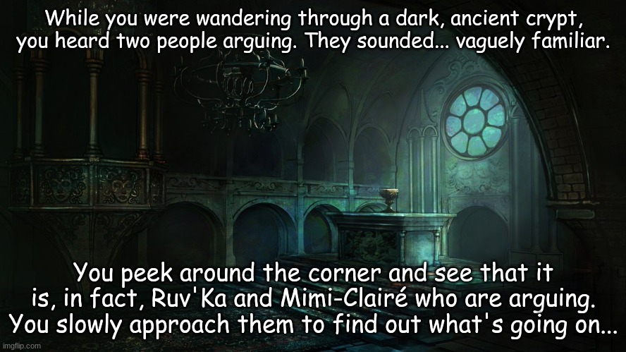 This will be a long, complicated RP, just warning you now. | While you were wandering through a dark, ancient crypt, you heard two people arguing. They sounded... vaguely familiar. You peek around the corner and see that it is, in fact, Ruv'Ka and Mimi-Clairé who are arguing. You slowly approach them to find out what's going on... | image tagged in dark altar | made w/ Imgflip meme maker