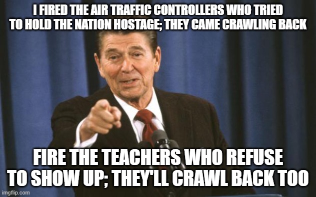 Teachers Unions | I FIRED THE AIR TRAFFIC CONTROLLERS WHO TRIED TO HOLD THE NATION HOSTAGE; THEY CAME CRAWLING BACK; FIRE THE TEACHERS WHO REFUSE TO SHOW UP; THEY'LL CRAWL BACK TOO | image tagged in ronald reagan | made w/ Imgflip meme maker