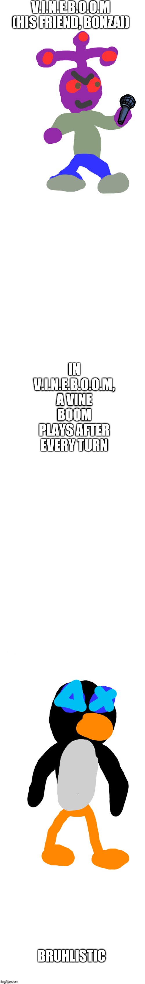 long white template | V.I.N.E.B.O.O.M (HIS FRIEND, BONZAI) BRUHLISTIC IN V.I.N.E.B.O.O.M, A VINE BOOM PLAYS AFTER EVERY TURN | image tagged in long white template | made w/ Imgflip meme maker