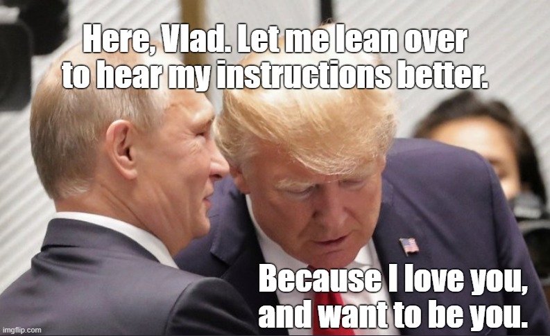 Who's the Boss? | Here, Vlad. Let me lean over to hear my instructions better. Because I love you,
and want to be you. | image tagged in trump,putin | made w/ Imgflip meme maker