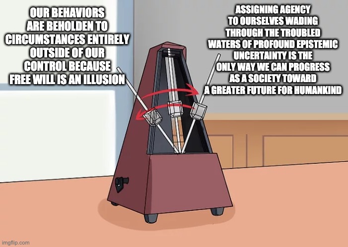 vibe check | ASSIGNING AGENCY TO OURSELVES WADING THROUGH THE TROUBLED WATERS OF PROFOUND EPISTEMIC UNCERTAINTY IS THE ONLY WAY WE CAN PROGRESS AS A SOCIETY TOWARD A GREATER FUTURE FOR HUMANKIND; OUR BEHAVIORS ARE BEHOLDEN TO CIRCUMSTANCES ENTIRELY OUTSIDE OF OUR CONTROL BECAUSE FREE WILL IS AN ILLUSION | image tagged in metronome | made w/ Imgflip meme maker