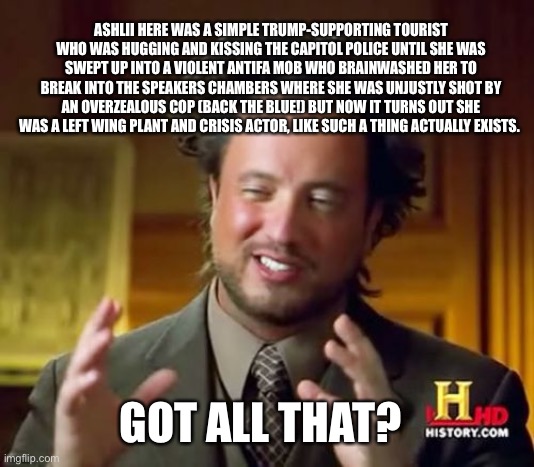 Ancient Aliens Meme | GOT ALL THAT? ASHLII HERE WAS A SIMPLE TRUMP-SUPPORTING TOURIST WHO WAS HUGGING AND KISSING THE CAPITOL POLICE UNTIL SHE WAS SWEPT UP INTO A | image tagged in memes,ancient aliens | made w/ Imgflip meme maker