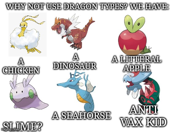 Dragon types messed up | WHY NOT USE DRAGON TYPES? WE HAVE:; A DINOSAUR; A LITTERAL APPLE; A CHICKEN; SLIME? A SEAHORSE; ANTI VAX KID | image tagged in blank white template | made w/ Imgflip meme maker