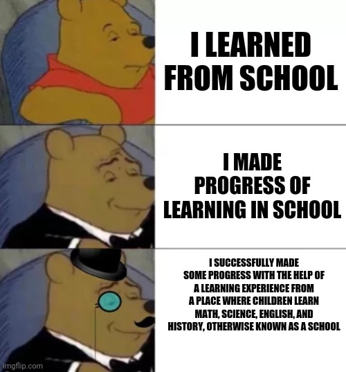 School | I LEARNED FROM SCHOOL; I MADE PROGRESS OF LEARNING IN SCHOOL; I SUCCESSFULLY MADE SOME PROGRESS WITH THE HELP OF A LEARNING EXPERIENCE FROM A PLACE WHERE CHILDREN LEARN MATH, SCIENCE, ENGLISH, AND HISTORY, OTHERWISE KNOWN AS A SCHOOL | image tagged in fancy pooh,school | made w/ Imgflip meme maker
