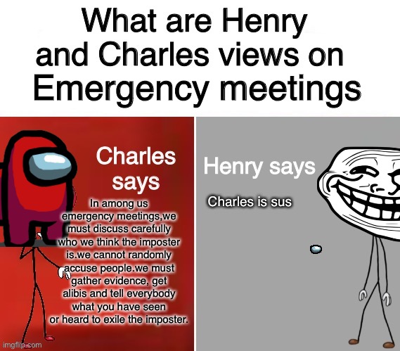 Ha | Emergency meetings; In among us emergency meetings,we must discuss carefully who we think the imposter is.we cannot randomly accuse people.we must gather evidence, get alibis and tell everybody what you have seen or heard to exile the imposter. Charles is sus | image tagged in henry and charles views | made w/ Imgflip meme maker