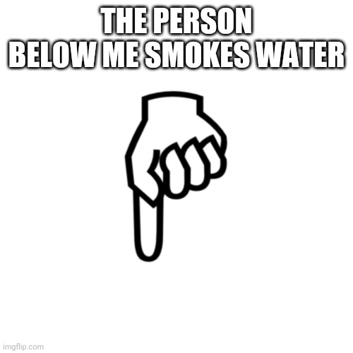 be mean to the person below | THE PERSON BELOW ME SMOKES WATER | image tagged in be mean to the person below | made w/ Imgflip meme maker