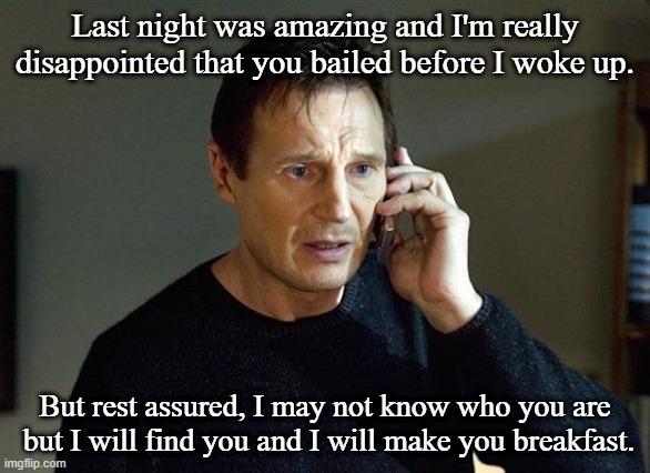 Liam Neeson Taken 2 | Last night was amazing and I'm really disappointed that you bailed before I woke up. But rest assured, I may not know who you are
 but I will find you and I will make you breakfast. | image tagged in memes,liam neeson taken 2,breakfast | made w/ Imgflip meme maker
