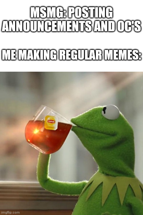 Who else posts actual memes | MSMG: POSTING ANNOUNCEMENTS AND OC'S; ME MAKING REGULAR MEMES: | image tagged in memes,but that's none of my business,kermit the frog | made w/ Imgflip meme maker