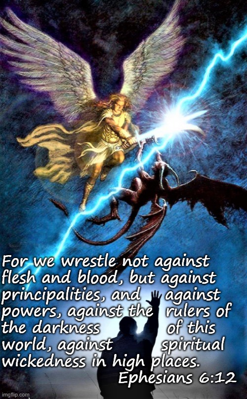 good vs evil |  For we wrestle not against 
flesh and blood, but against 
principalities, and    against 
powers, against the  rulers of
the darkness           of this 
world, against        spiritual
wickedness in high places. 
                   Ephesians 6:12 | image tagged in good vs evil,spiritual,religious,wrestle,world,powers | made w/ Imgflip meme maker