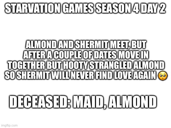 Shipping | STARVATION GAMES SEASON 4 DAY 2; ALMOND AND SHERMIT MEET, BUT AFTER A COUPLE OF DATES MOVE IN TOGETHER BUT HOOTY STRANGLED ALMOND SO SHERMIT WILL NEVER FIND LOVE AGAIN 🥺; DECEASED: MAID, ALMOND | image tagged in blank white template | made w/ Imgflip meme maker