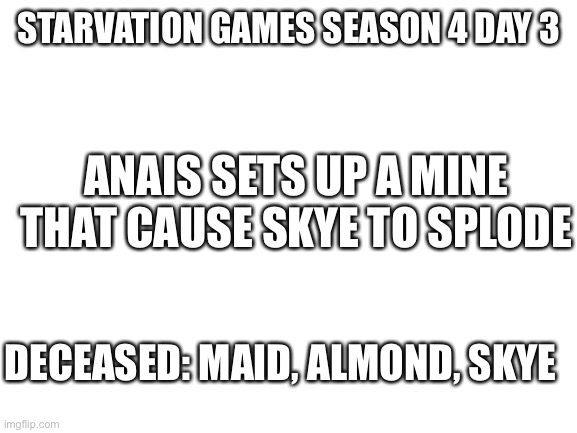 Boom | STARVATION GAMES SEASON 4 DAY 3; ANAIS SETS UP A MINE THAT CAUSE SKYE TO SPLODE; DECEASED: MAID, ALMOND, SKYE | image tagged in blank white template | made w/ Imgflip meme maker