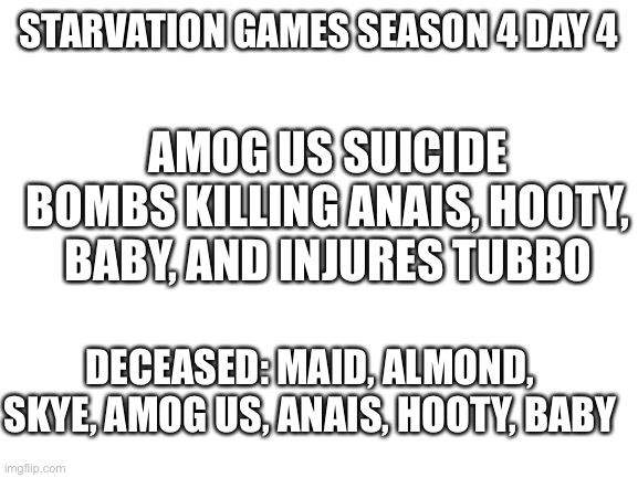 Jaj | STARVATION GAMES SEASON 4 DAY 4; AMOG US SUICIDE BOMBS KILLING ANAIS, HOOTY, BABY, AND INJURES TUBBO; DECEASED: MAID, ALMOND, SKYE, AMOG US, ANAIS, HOOTY, BABY | image tagged in blank white template | made w/ Imgflip meme maker