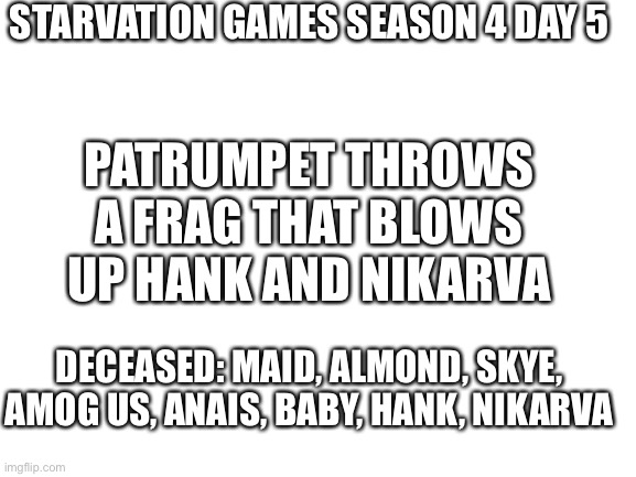Shaw | STARVATION GAMES SEASON 4 DAY 5; PATRUMPET THROWS A FRAG THAT BLOWS UP HANK AND NIKARVA; DECEASED: MAID, ALMOND, SKYE, AMOG US, ANAIS, BABY, HANK, NIKARVA | image tagged in blank white template | made w/ Imgflip meme maker