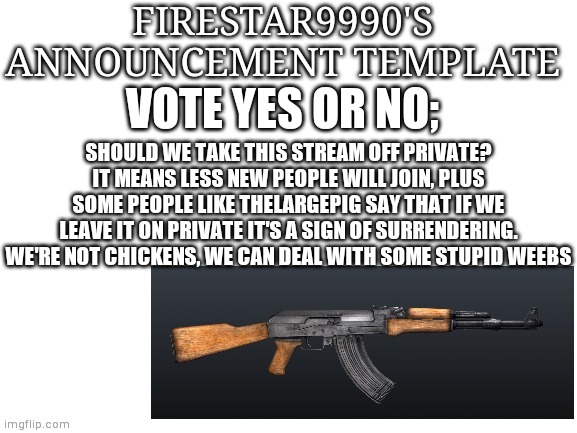 Hardbass | VOTE YES OR NO;; SHOULD WE TAKE THIS STREAM OFF PRIVATE? IT MEANS LESS NEW PEOPLE WILL JOIN, PLUS SOME PEOPLE LIKE THELARGEPIG SAY THAT IF WE LEAVE IT ON PRIVATE IT'S A SIGN OF SURRENDERING. WE'RE NOT CHICKENS, WE CAN DEAL WITH SOME STUPID WEEBS | image tagged in firestar9990 announcement template | made w/ Imgflip meme maker