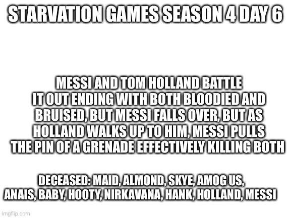 Knock out | STARVATION GAMES SEASON 4 DAY 6; MESSI AND TOM HOLLAND BATTLE IT OUT ENDING WITH BOTH BLOODIED AND BRUISED, BUT MESSI FALLS OVER, BUT AS HOLLAND WALKS UP TO HIM, MESSI PULLS THE PIN OF A GRENADE EFFECTIVELY KILLING BOTH; DECEASED: MAID, ALMOND, SKYE, AMOG US, ANAIS, BABY, HOOTY, NIRKAVANA, HANK, HOLLAND, MESSI | image tagged in blank white template | made w/ Imgflip meme maker