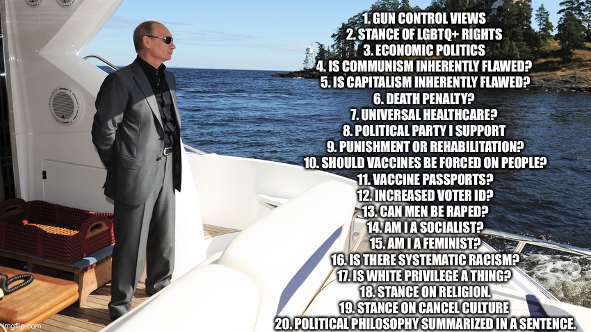 Eh, why not? I’ll do one too | 1. GUN CONTROL VIEWS 
2. STANCE OF LGBTQ+ RIGHTS 
3. ECONOMIC POLITICS 
4. IS COMMUNISM INHERENTLY FLAWED? 
5. IS CAPITALISM INHERENTLY FLAWED?
6. DEATH PENALTY? 
7. UNIVERSAL HEALTHCARE? 
8. POLITICAL PARTY I SUPPORT 
9. PUNISHMENT OR REHABILITATION?
10. SHOULD VACCINES BE FORCED ON PEOPLE?
11. VACCINE PASSPORTS?
12. INCREASED VOTER ID?
13. CAN MEN BE RAPED?
14. AM I A SOCIALIST?
15. AM I A FEMINIST?
16. IS THERE SYSTEMATIC RACISM?
17. IS WHITE PRIVILEGE A THING? 
18. STANCE ON RELIGION.
19. STANCE ON CANCEL CULTURE 
20. POLITICAL PHILOSOPHY SUMMARIZED IN A SENTENCE. | image tagged in pondering putin,imgflip presidents,politics | made w/ Imgflip meme maker