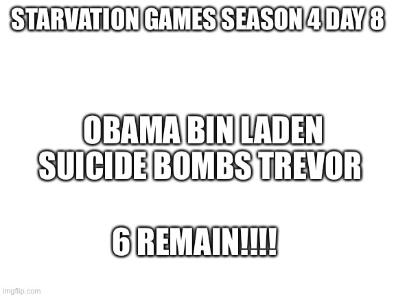 Simple | STARVATION GAMES SEASON 4 DAY 8; OBAMA BIN LADEN SUICIDE BOMBS TREVOR; 6 REMAIN!!!! | image tagged in blank white template | made w/ Imgflip meme maker