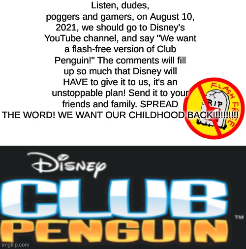SPREAD THE FLIPPIN WORD WHATEVER IT TAKES | Listen, dudes, poggers and gamers, on August 10, 2021, we should go to Disney's YouTube channel, and say "We want a flash-free version of Club Penguin!" The comments will fill up so much that Disney will HAVE to give it to us, it's an unstoppable plan! Send it to your friends and family. SPREAD THE WORD! WE WANT OUR CHILDHOOD BACK!!!!!!!!!! | image tagged in blank white template,club penguin,disney,adobe flash,front page | made w/ Imgflip meme maker