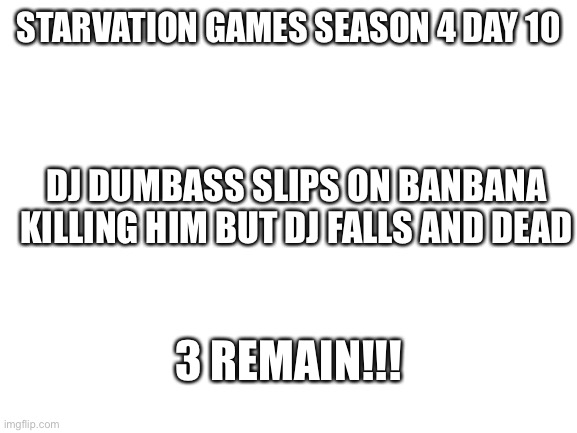 Kk | STARVATION GAMES SEASON 4 DAY 10; DJ DUMBASS SLIPS ON BANBANA KILLING HIM BUT DJ FALLS AND DEAD; 3 REMAIN!!! | image tagged in blank white template | made w/ Imgflip meme maker