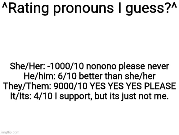 Blank White Template | ^Rating pronouns I guess?^; She/Her: -1000/10 nonono please never
He/him: 6/10 better than she/her
They/Them: 9000/10 YES YES YES PLEASE
It/Its: 4/10 I support, but its just not me. | image tagged in blank white template | made w/ Imgflip meme maker