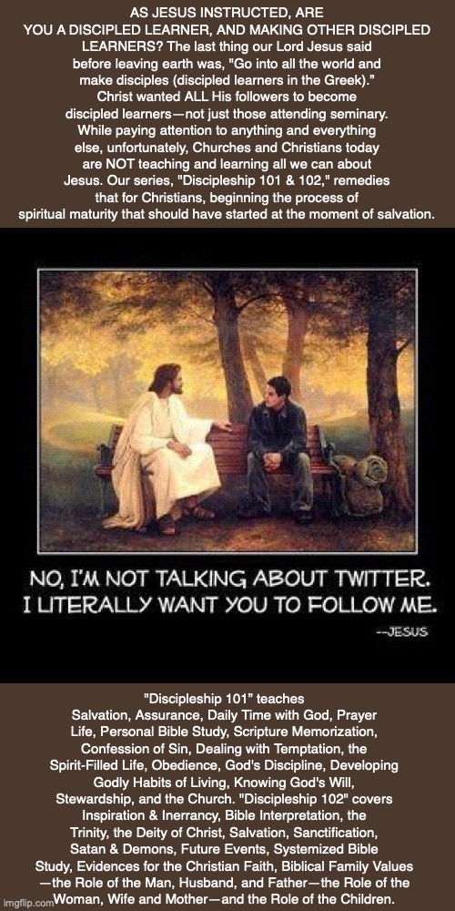 AS JESUS INSTRUCTED, ARE YOU A DISCIPLED LEARNER, AND MAKING OTHER DISCIPLED LEARNERS? The last thing our Lord Jesus said before leaving earth was, "Go into all the world and make disciples (discipled learners in the Greek).” Christ wanted ALL His followers to become discipled learners—not just those attending seminary. While paying attention to anything and everything else, unfortunately, Churches and Christians today are NOT teaching and learning all we can about Jesus. Our series, "Discipleship 101 & 102," remedies that for Christians, beginning the process of spiritual maturity that should have started at the moment of salvation. "Discipleship 101” teaches Salvation, Assurance, Daily Time with God, Prayer Life, Personal Bible Study, Scripture Memorization, Confession of Sin, Dealing with Temptation, the Spirit-Filled Life, Obedience, God's Discipline, Developing Godly Habits of Living, Knowing God's Will, Stewardship, and the Church. "Discipleship 102" covers Inspiration & Inerrancy, Bible Interpretation, the Trinity, the Deity of Christ, Salvation, Sanctification, Satan & Demons, Future Events, Systemized Bible Study, Evidences for the Christian Faith, Biblical Family Values
—the Role of the Man, Husband, and Father—the Role of the
Woman, Wife and Mother—and the Role of the Children. | image tagged in jesus,joy,peace,love,bible,christian | made w/ Imgflip meme maker