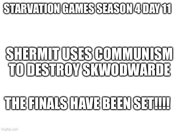 Iai | STARVATION GAMES SEASON 4 DAY 11; SHERMIT USES COMMUNISM TO DESTROY SKWODWARDE; THE FINALS HAVE BEEN SET!!!! | image tagged in blank white template | made w/ Imgflip meme maker