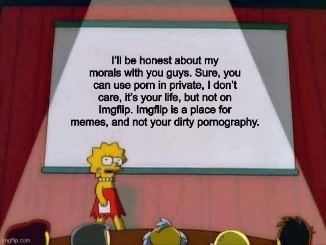 Lisa Simpson Speech | I’ll be honest about my morals with you guys. Sure, you can use porn in private, I don’t care, it’s your life, but not on Imgflip. Imgflip is a place for memes, and not your dirty pornography. | image tagged in lisa simpson speech | made w/ Imgflip meme maker
