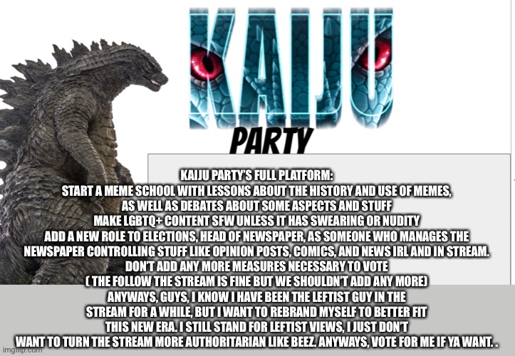Kaiju Party announcement | KAIJU PARTY’S FULL PLATFORM:
START A MEME SCHOOL WITH LESSONS ABOUT THE HISTORY AND USE OF MEMES, AS WELL AS DEBATES ABOUT SOME ASPECTS AND STUFF
MAKE LGBTQ+ CONTENT SFW UNLESS IT HAS SWEARING OR NUDITY
ADD A NEW ROLE TO ELECTIONS, HEAD OF NEWSPAPER, AS SOMEONE WHO MANAGES THE NEWSPAPER CONTROLLING STUFF LIKE OPINION POSTS, COMICS, AND NEWS IRL AND IN STREAM.
DON’T ADD ANY MORE MEASURES NECESSARY TO VOTE ( THE FOLLOW THE STREAM IS FINE BUT WE SHOULDN’T ADD ANY MORE)
ANYWAYS, GUYS, I KNOW I HAVE BEEN THE LEFTIST GUY IN THE STREAM FOR A WHILE, BUT I WANT TO REBRAND MYSELF TO BETTER FIT THIS NEW ERA. I STILL STAND FOR LEFTIST VIEWS, I JUST DON’T WANT TO TURN THE STREAM MORE AUTHORITARIAN LIKE BEEZ. ANYWAYS, VOTE FOR ME IF YA WANT. . | image tagged in kaiju party announcement | made w/ Imgflip meme maker
