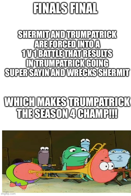 I literally flipped a coin to decide this lol | FINALS FINAL; SHERMIT AND TRUMPATRICK ARE FORCED INTO A 1 V 1 BATTLE THAT RESULTS IN TRUMPATRICK GOING SUPER SAYIN AND WRECKS SHERMIT; WHICH MAKES TRUMPATRICK THE SEASON 4 CHAMP!!! | image tagged in blank white template | made w/ Imgflip meme maker