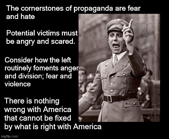 The cornerstones of propaganda are fear  and hate | The cornerstones of propaganda are fear 
and hate
 
Potential victims must
be angry and scared. Consider how the left 
routinely foments anger 
and division; fear and
violence; There is nothing 
wrong with America
that cannot be fixed 
by what is right with America | image tagged in politics,propaganda | made w/ Imgflip meme maker