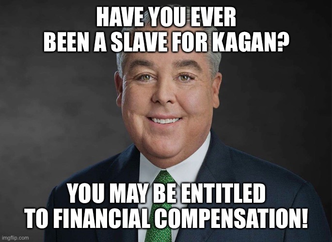 You may be entitled to compensation. | HAVE YOU EVER BEEN A SLAVE FOR KAGAN? YOU MAY BE ENTITLED TO FINANCIAL COMPENSATION! | image tagged in you may be entitled to compensation | made w/ Imgflip meme maker