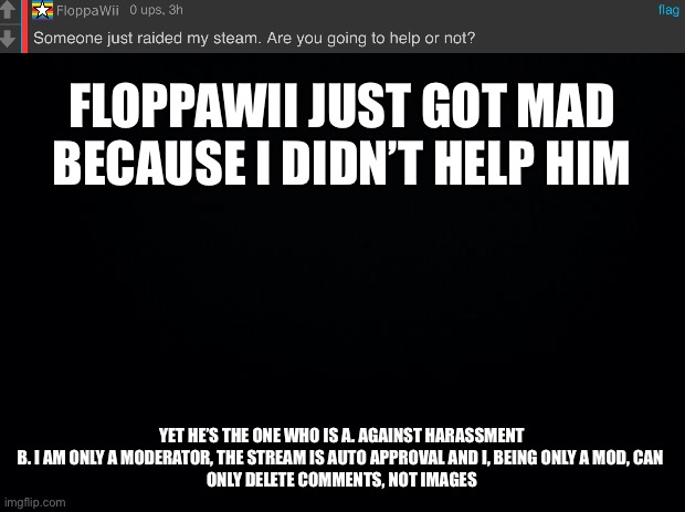 Black background | FLOPPAWII JUST GOT MAD BECAUSE I DIDN’T HELP HIM; YET HE’S THE ONE WHO IS A. AGAINST HARASSMENT
B. I AM ONLY A MODERATOR, THE STREAM IS AUTO APPROVAL AND I, BEING ONLY A MOD, CAN 
ONLY DELETE COMMENTS, NOT IMAGES | image tagged in black background | made w/ Imgflip meme maker