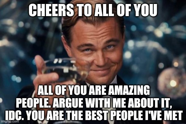 . | CHEERS TO ALL OF YOU; ALL OF YOU ARE AMAZING PEOPLE. ARGUE WITH ME ABOUT IT, IDC. YOU ARE THE BEST PEOPLE I'VE MET | image tagged in memes,leonardo dicaprio cheers | made w/ Imgflip meme maker