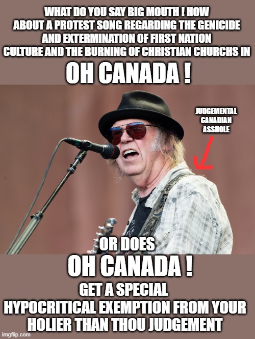 neil young | WHAT DO YOU SAY BIG MOUTH ! HOW ABOUT A PROTEST SONG REGARDING THE GENICIDE AND EXTERMINATION OF FIRST NATION CULTURE AND THE BURNING OF CHRISTIAN CHURCHS IN; OH CANADA ! JUDGEMENTAL CANADIAN ASSHOLE; OH CANADA ! OR DOES; GET A SPECIAL  HYPOCRITICAL EXEMPTION FROM YOUR HOLIER THAN THOU JUDGEMENT | image tagged in democrats,fascism | made w/ Imgflip meme maker