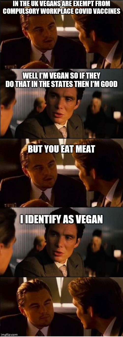 Inception - double | IN THE UK VEGANS ARE EXEMPT FROM COMPULSORY WORKPLACE COVID VACCINES; WELL I'M VEGAN SO IF THEY DO THAT IN THE STATES THEN I'M GOOD; BUT YOU EAT MEAT; I IDENTIFY AS VEGAN | image tagged in inception - double,covid-19,vaccine,democrats,dictator | made w/ Imgflip meme maker