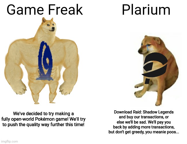 Buff Doge vs. Cheems | Game Freak; Plarium; Download Raid: Shadow Legends and buy our transactions, or else we'll be sad. We'll pay you back by adding more transactions, but don't get greedy, you meanie poos... We've decided to try making a fully open-world Pokémon game! We'll try to push the quality way further this time! | image tagged in memes,buff doge vs cheems | made w/ Imgflip meme maker
