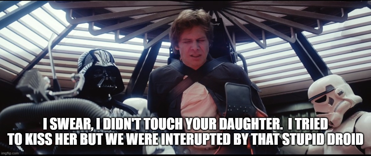 Han and Vader | I SWEAR, I DIDN'T TOUCH YOUR DAUGHTER.  I TRIED TO KISS HER BUT WE WERE INTERUPTED BY THAT STUPID DROID | image tagged in star wars,darth vader,han solo | made w/ Imgflip meme maker