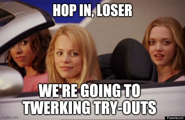 Get In Loser | HOP IN, LOSER; WE'RE GOING TO TWERKING TRY-OUTS | image tagged in get in loser | made w/ Imgflip meme maker