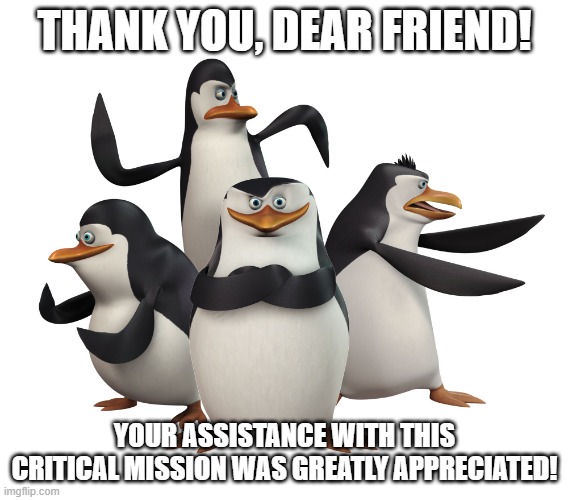 Thank you for your assistance, friend | THANK YOU, DEAR FRIEND! YOUR ASSISTANCE WITH THIS CRITICAL MISSION WAS GREATLY APPRECIATED! | image tagged in madagascar penguins | made w/ Imgflip meme maker