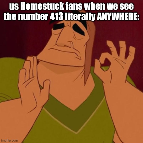 True. | us Homestuck fans when we see the number 413 literally ANYWHERE: | image tagged in pacha perfect,homestuck,413 | made w/ Imgflip meme maker