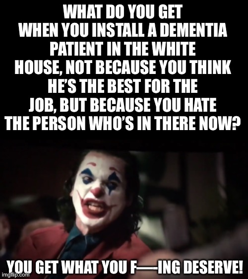 What do you get… | WHAT DO YOU GET WHEN YOU INSTALL A DEMENTIA PATIENT IN THE WHITE HOUSE, NOT BECAUSE YOU THINK HE’S THE BEST FOR THE JOB, BUT BECAUSE YOU HATE THE PERSON WHO’S IN THERE NOW? YOU GET WHAT YOU F—-ING DESERVE! | image tagged in blank black horizontal,you get what you | made w/ Imgflip meme maker