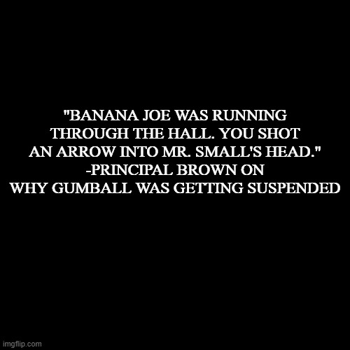 quote background | "BANANA JOE WAS RUNNING THROUGH THE HALL. YOU SHOT AN ARROW INTO MR. SMALL'S HEAD."
-PRINCIPAL BROWN ON WHY GUMBALL WAS GETTING SUSPENDED | image tagged in quote background | made w/ Imgflip meme maker