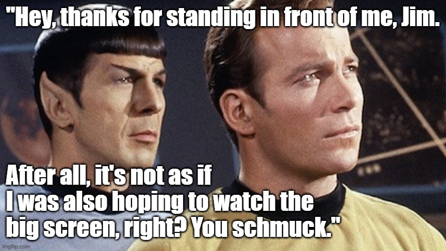 Funny Star Trek meme: Spock, "Hey, thanks for standing in front of me, Jim, to block the big screen. You schmuck." |  "Hey, thanks for standing in front of me, Jim. After all, it's not as if I was also hoping to watch the big screen, right? You schmuck." | image tagged in memes,funny memes,star trek,spock,captain kirk,kirk and spock | made w/ Imgflip meme maker