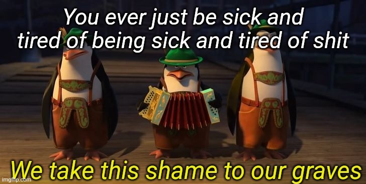 We take this shame to our graves | You ever just be sick and tired of being sick and tired of shit | image tagged in we take this shame to our graves | made w/ Imgflip meme maker