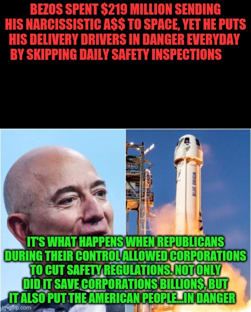 Bezos Rocket | BEZOS SPENT $219 MILLION SENDING HIS NARCISSISTIC A$$ TO SPACE, YET HE PUTS HIS DELIVERY DRIVERS IN DANGER EVERYDAY    BY SKIPPING DAILY SAFETY INSPECTIONS; IT'S WHAT HAPPENS WHEN REPUBLICANS DURING THEIR CONTROL ALLOWED CORPORATIONS TO CUT SAFETY REGULATIONS. NOT ONLY DID IT SAVE CORPORATIONS BILLION$, BUT IT ALSO PUT THE AMERICAN PEOPLE...IN DANGER | image tagged in bezos rocket | made w/ Imgflip meme maker