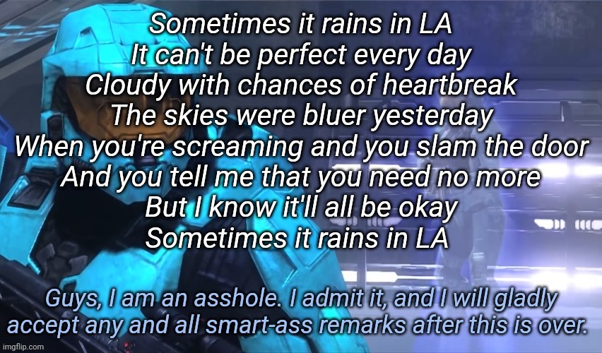 Got this damn chorus stuck in my head | Sometimes it rains in LA
It can't be perfect every day
Cloudy with chances of heartbreak
The skies were bluer yesterday
When you're screaming and you slam the door
And you tell me that you need no more
But I know it'll all be okay
Sometimes it rains in LA | image tagged in guys i am an asshole | made w/ Imgflip meme maker